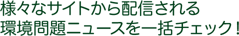 様々なサイトから配信される環境問題ニュースを一括チェック！