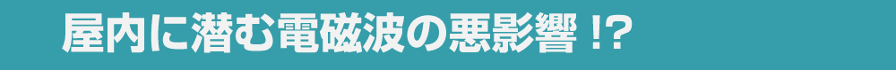 屋内に潜む電磁波の悪影響!?
