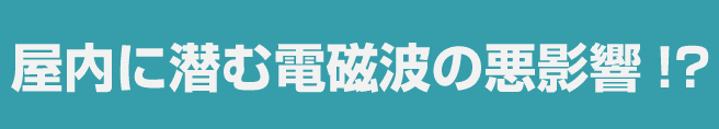 屋内に潜む電磁波の悪影響!?
