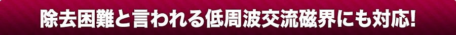 除去困難と言われる低周波交流磁界にも対応!